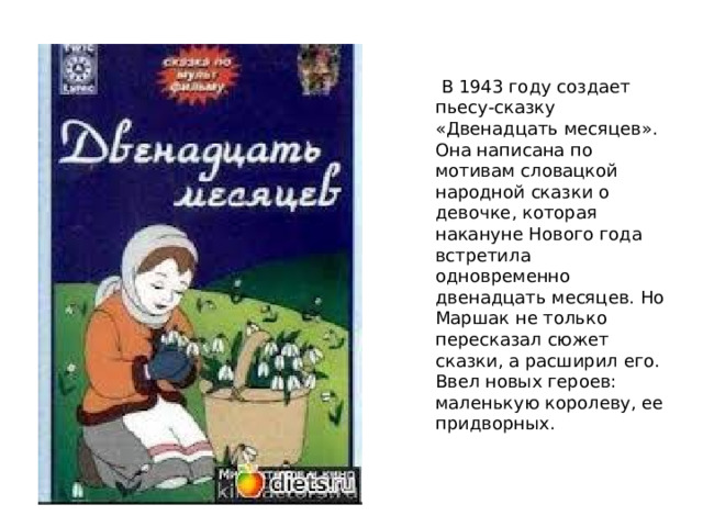  В 1943 году создает пьесу-сказку «Двенадцать месяцев». Она написана по мотивам словацкой народной сказки о девочке, которая накануне Нового года встретила одновременно двенадцать месяцев. Но Маршак не только пересказал сюжет сказки, а расширил его. Ввел новых героев: маленькую королеву, ее придворных. 