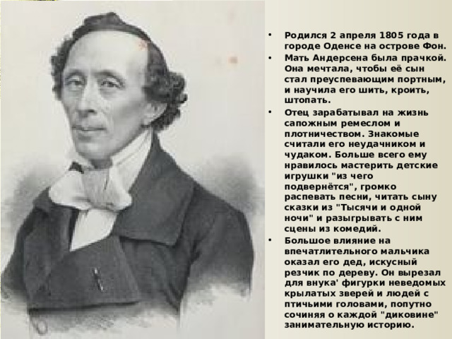 Родился 2 апреля 1805 года в городе Оденсе на острове Фон. Мать Андерсена была прачкой. Она мечтала, чтобы её сын стал преуспевающим портным, и научила его шить, кроить, штопать. Отец зарабатывал на жизнь сапожным ремеслом и плотничеством. Знакомые считали его неудачником и чудаком. Больше всего ему нравилось мастерить детские игрушки 