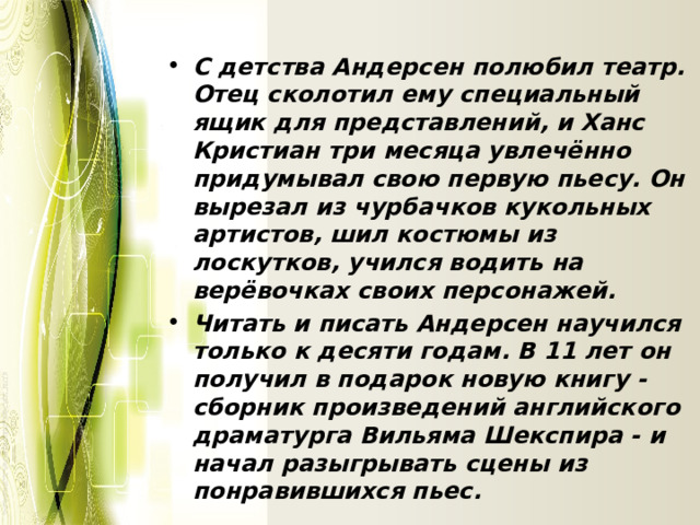 С детства Андерсен полюбил театр. Отец сколотил ему специальный ящик для представлений, и Ханс Кристиан три месяца увлечённо придумывал свою первую пьесу. Он вырезал из чурбачков кукольных артистов, шил костюмы из лоскутков, учился водить на верёвочках своих персонажей. Читать и писать Андерсен научился только к десяти годам. В 11 лет он получил в подарок новую книгу - сборник произведений английского драматурга Вильяма Шекспира - и начал разыгрывать сцены из понравившихся пьес. 