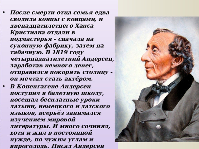  После смерти отца семья едва сводила концы с концами, и двенадцатилетнего Ханса Кристиана отдали в подмастерья - сначала на суконную фабрику, затем на табачную. В 1819 году четырнадцатилетний Андерсен, заработав немного денег, отправился покорять столицу - он мечтал стать актёром. В Копенгагене Андерсен поступил в балетную школу, посещал бесплатные уроки латыни, немецкого и датского языков, всерьёз занимался изучением мировой литературы. И много сочинял, хотя и жил в постоянной нужде, по чужим углам и впроголодь. Писал Андерсен быстро, зато по многу раз переписывал и правил, мучаясь сомнениями. 