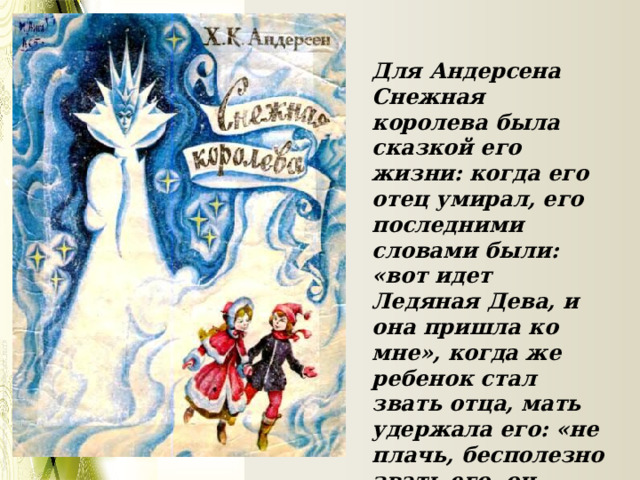 Для Андерсена Снежная королева была сказкой его жизни: когда его отец умирал, его последними словами были: «вот идет Ледяная Дева, и она пришла ко мне», когда же ребенок стал звать отца, мать удержала его: «не плачь, бесполезно звать его, он умер, Ледяная Дева унесла его». 