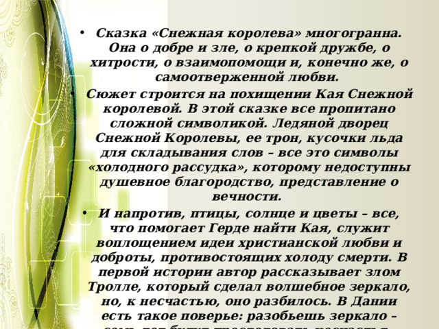 Сказка «Снежная королева» многогранна. Она о добре и зле, о крепкой дружбе, о хитрости, о взаимопомощи и, конечно же, о самоотверженной любви. Сюжет строится на похищении Кая Снежной королевой. В этой сказке все пропитано сложной символикой. Ледяной дворец Снежной Королевы, ее трон, кусочки льда для складывания слов – все это символы «холодного рассудка», которому недоступны душевное благородство, представление о вечности. И напротив, птицы, солнце и цветы – все, что помогает Герде найти Кая, служит воплощением идеи христианской любви и доброты, противостоящих холоду смерти. В первой истории автор рассказывает злом Тролле, который сделал волшебное зеркало, но, к несчастью, оно разбилось. В Дании есть такое поверье: разобьешь зеркало – семь лет будут преследовать несчастья. А в сказке «Снежная королева» - семь историй, рассказывающих о долгом пути девочки. 