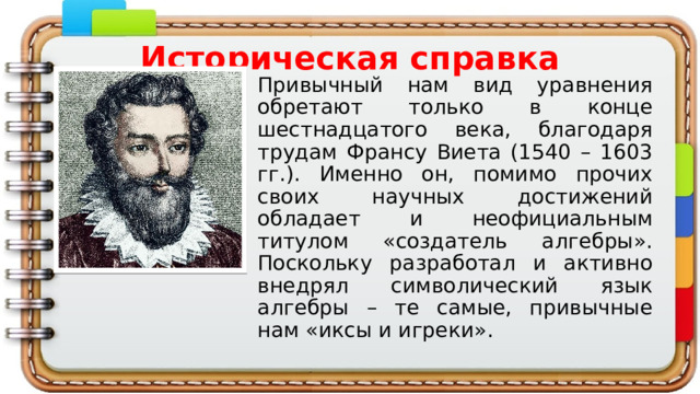 Историческая справка Привычный нам вид уравнения обретают только в конце шестнадцатого века, благодаря трудам Франсу Виета (1540 – 1603 гг.). Именно он, помимо прочих своих научных достижений обладает и неофициальным титулом «создатель алгебры». Поскольку разработал и активно внедрял символический язык алгебры – те самые, привычные нам «иксы и игреки». 