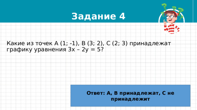 Задание 4 Какие из точек А (1; -1), В (3; 2), С (2; 3) принадлежат графику уравнения 3х – 2у = 5? Ответ: А, В принадлежат, С не принадлежит 