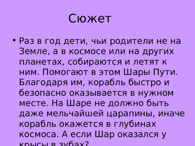 Сюжет Раз в год дети, чьи родители не на Земле, а в космосе или на других планетах, собираются и летят к ним. Помогают в этом Шары Пути. Благодаря им, корабль быстро и безопасно оказывается в нужном месте. На Шаре не должно быть даже мельчайшей царапины, иначе корабль окажется в глубинах космоса. А если Шар оказался у крысы в зубах?.. 