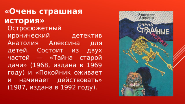 «Очень страшная история» Остросюжетный иронический детектив Анатолия Алексина для детей. Состоит из двух частей — «Тайна старой дачи» (1968, издана в 1969 году) и «Покойник оживает и начинает действовать» (1987, издана в 1992 году). 