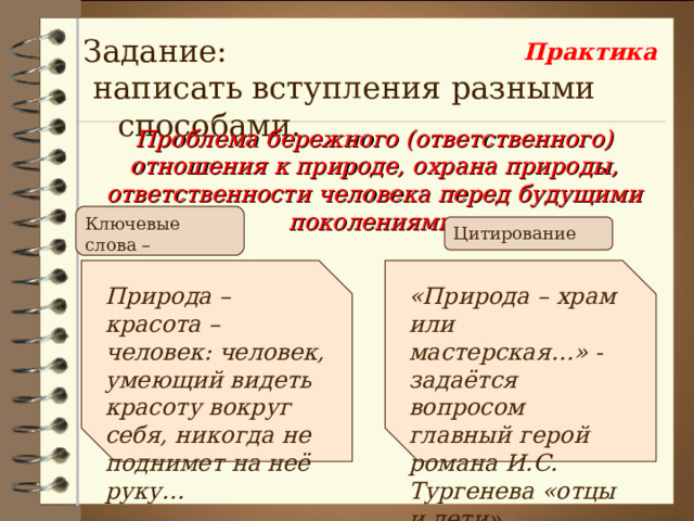 Задание:  написать вступления разными способами. Практика Проблема бережного (ответственного) отношения к природе, охрана природы, ответственности человека перед будущими поколениями. Ключевые слова – логические цепочки Цитирование Природа – красота – человек: человек, умеющий видеть красоту вокруг себя, никогда не поднимет на неё руку… «Природа – храм или мастерская…» - задаётся вопросом главный герой романа И.С. Тургенева «отцы и дети». 