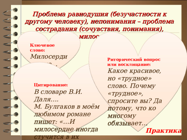 Проблема равнодушия (безучастности к другому человеку), непонимания – проблема сострадания (сочувствия, понимания), милосердия. Ключевое слово: Милосердие – это… Риторический вопрос или восклицание: Какое красивое, но «трудное» слово. Почему «трудное», спросите вы? Да потому, что ко многому обязывает… Цитирование:  В словаре В.И. Даля…. М. Булгаков в моём любимом романе пишет: «…И милосердие иногда стучится в их сердца…»  Практика 