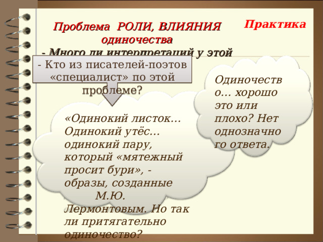 Практика Проблема РОЛИ, ВЛИЯНИЯ одиночества - Много ли интерпретаций у этой проблемы? - Кто из писателей-поэтов «специалист» по этой проблеме? Одиночество… хорошо это или плохо? Нет однозначного ответа. «Одинокий листок… Одинокий утёс… одинокий пару, который «мятежный просит бури», - образы, созданные М.Ю. Лермонтовым. Но так ли притягательно одиночество? 