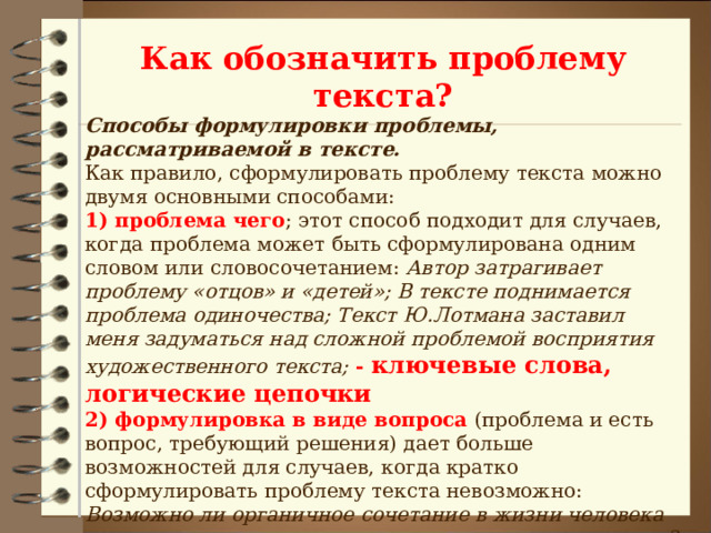 Как обозначить проблему текста? Способы формулировки проблемы, рассматриваемой в тексте.  Как правило, сформулировать проблему текста можно двумя основными способами:  1) проблема чего ; этот способ подходит для случаев, когда проблема может быть сформулирована одним словом или словосочетанием: Автор затрагивает проблему «отцов» и «детей»; В тексте поднимается проблема одиночества; Текст Ю.Лотмана заставил меня задуматься над сложной проблемой восприятия художественного текста; - ключевые слова, логические цепочки  2) формулировка в виде вопроса (проблема и есть вопрос, требующий решения) дает больше возможностей для случаев, когда кратко сформулировать проблему текста невозможно: Возможно ли органичное сочетание в жизни человека «поэзии» и «прозы», духовного и материального начал? Этой сложной проблеме посвящен текст Юрия Нагибина.  Вопросы: помните, что вопросы не должны быть риторическими (то есть не требующим ответа)   