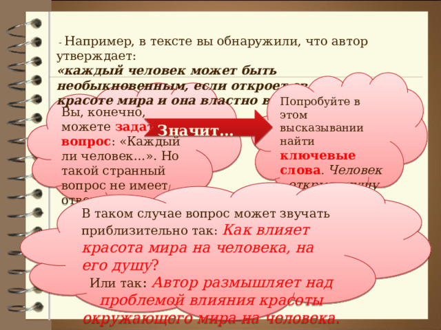  - Например, в тексте вы обнаружили, что автор утверждает: «каждый человек может быть необыкновенным, если откроет свою душу красоте мира и она властно войдет в эту душу» Попробуйте в этом высказывании найти ключевые слова . Человек - открыть душу – красота мира . Согласны? Вы, конечно, можете задать вопрос : «Каждый ли человек…». Но такой странный вопрос не имеет ответа. Значит… В таком случае вопрос может звучать приблизительно так: Как влияет красота мира на человека, на его душу ? Или так : Автор размышляет над проблемой влияния красоты окружающего мира на человека . 