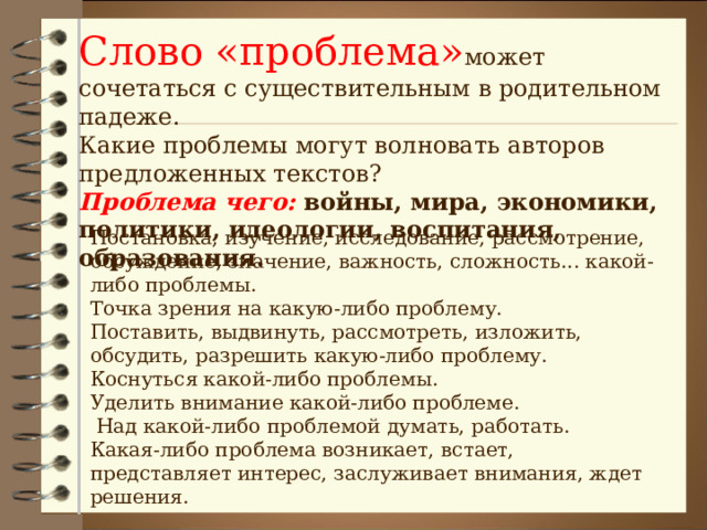 Слово «проблема» может сочетаться с существительным в родительном падеже. Какие проблемы могут волновать авторов предложенных текстов?  Проблема чего:  войны, мира, экономики, политики, идеологии, воспитания, образования. Постановка, изучение, исследование, рассмотрение, обсуждение, значение, важность, сложность... какой-либо проблемы. Точка зрения на какую-либо проблему. Поставить, выдвинуть, рассмотреть, изложить, обсудить, разрешить какую-либо проблему. Коснуться какой-либо проблемы. Уделить внимание какой-либо проблеме.  Над какой-либо проблемой думать, работать. Какая-либо проблема возникает, встает, представляет интерес, заслуживает внимания, ждет решения. 