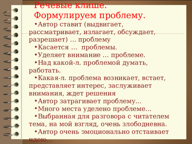 Речевые клише. Формулируем проблему. Автор ставит (выдвигает, рассматривает, излагает, обсуждает, разрешает) … проблему Касается …  проблемы. Уделяет внимание ... проблеме. Над какой-л. проблемой думать, работать. Какая-л. проблема возникает, встает, представляет интерес, заслуживает внимания, ждет решения Автор затрагивает проблему... Много места уделено проблеме... Выбранная для разговора с читателем тема, на мой взгляд, очень злободневна. Автор очень эмоционально отстаивает идею... 