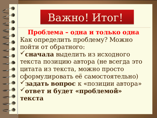 Важно! Итог! Проблема – одна и только одна Как определить проблему? Можно пойти от обратного: сначала выделить из исходного текста позицию автора (не всегда это цитата из текста, можно просто сформулировать её самостоятельно) задать вопрос к « позиции автора » ответ и будет « проблемой » текста 