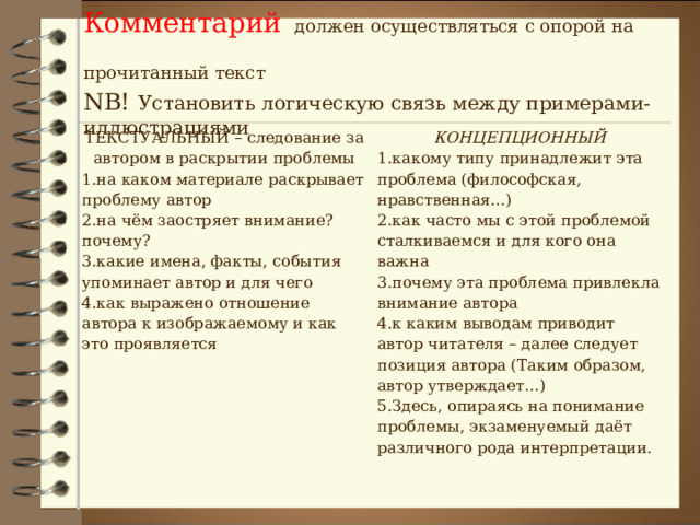 Комментарий  должен осуществляться с опорой на прочитанный текст  NB!  Установить логическую связь между примерами-иллюстрациями ТЕКСТУАЛЬНЫЙ – следование за автором в раскрытии проблемы на каком материале раскрывает проблему автор на чём заостряет внимание? почему? какие имена, факты, события упоминает автор и для чего как выражено отношение автора к изображаемому и как это проявляется КОНЦЕПЦИОННЫЙ какому типу принадлежит эта проблема (философская, нравственная…) как часто мы с этой проблемой сталкиваемся и для кого она важна почему эта проблема привлекла внимание автора к каким выводам приводит автор читателя – далее следует позиция автора (Таким образом, автор утверждает…)  Здесь, опираясь на понимание проблемы, экзаменуемый даёт различного рода интерпретации. 