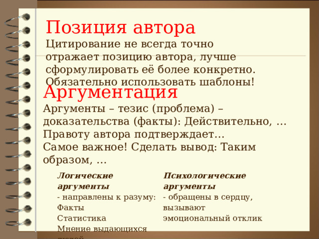 Позиция автора Цитирование не всегда точно отражает позицию автора, лучше сформулировать её более конкретно. Обязательно использовать шаблоны! Аргументация Аргументы – тезис (проблема) – доказательства (факты): Действительно, … Правоту автора подтверждает… Самое важное! Сделать вывод: Таким образом, … Логические аргументы - направлены к разуму: Факты Статистика Мнение выдающихся людей Психологические аргументы - обращены в сердцу, вызывают эмоциональный отклик 