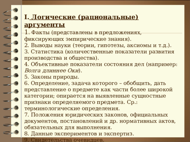 I . Логические (рациональные) аргументы 1 . Факты (представлены в предложениях, фиксирующих эмпирические знания). 2. Выводы науки (теории, гипотезы, аксиомы и т.д.). 3. Статистика (количественные показатели развития производства и общества). 4. Объективные показатели состояния дел (например: Волга длиннее Оки ). 5. Законы природы. 6. Определение, задача которого – обобщить, дать представление о предмете как части более широкой категории; опирается на выявленные сущностные признаки определяемого предмета. Ср.: терминологические определения. 7. Положения юридических законов, официальных документов, постановлений и др. нормативных актов, обязательных для выполнения. 8. Данные экспериментов и экспертиз. 9. Свидетельства очевидцев. 