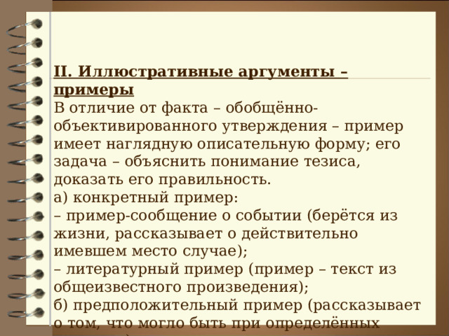 II . Иллюстративные аргументы – примеры В отличие от факта – обобщённо-объективированного утверждения – пример имеет наглядную описательную форму; его задача – объяснить понимание тезиса, доказать его правильность. а) конкретный пример: – пример-сообщение о событии (берётся из жизни, рассказывает о действительно имевшем место случае); – литературный пример (пример – текст из общеизвестного произведения); б) предположительный пример (рассказывает о том, что могло быть при определённых условиях). 