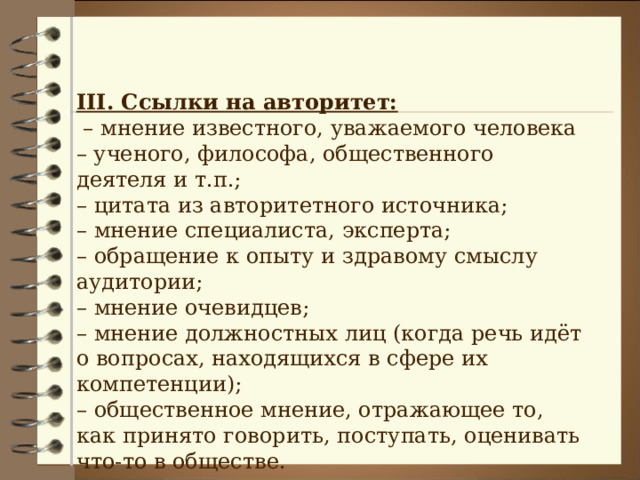 III . Ссылки на авторитет: – мнение известного, уважаемого человека – ученого, философа, общественного деятеля и т.п.; – цитата из авторитетного источника; – мнение специалиста, эксперта; – обращение к опыту и здравому смыслу аудитории; – мнение очевидцев; – мнение должностных лиц (когда речь идёт о вопросах, находящихся в сфере их компетенции); – общественное мнение, отражающее то, как принято говорить, поступать, оценивать что-то в обществе. 