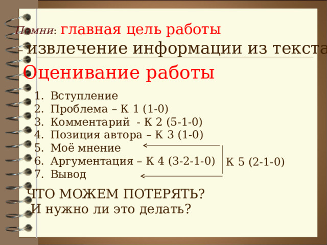 Помни : главная цель работы – извлечение информации из текста Оценивание работы Вступление Проблема – К 1 (1-0) Комментарий - К 2 (5-1-0) Позиция автора – К 3 (1-0) Моё мнение Аргументация – К 4 (3-2-1-0) Вывод К 5 (2-1-0) ЧТО МОЖЕМ ПОТЕРЯТЬ?  И нужно ли это делать? 