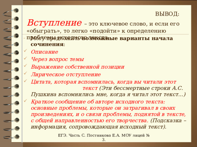 ВЫВОД: Вступление  – это ключевое слово, и если его «обыграть», то легко «подойти» к определению проблемы исходного текста. Могу предложить возможные  варианты начала сочинения : Описание Через вопрос темы Выражение собственной позиции Лирическое отступление Цитата, которая вспомнилась, когда вы читали этот текст (Эти бессмертные строки А.С. Пушкина вспомнились мне, когда я читал этот текст…) Краткое сообщение об авторе исходного текста: основные проблемы, которые он затрагивал в своих произведениях, и о связи проблемы, поднятой в тексте, с общей направленностью его творчества. (Подсказка – информация, сопровождающая исходный текст).  ЕГЭ. Часть С. Постникова Е.А. МОУ лицей № 3. 