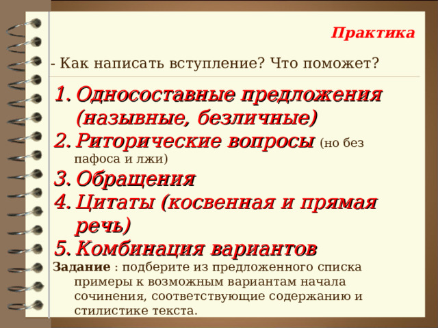 Практика - Как написать вступление? Что поможет? Односоставные предложения (назывные, безличные) Риторические вопросы (но без пафоса и лжи) Обращения Цитаты (косвенная и прямая речь) Комбинация вариантов Задание : подберите из предложенного списка примеры к возможным вариантам начала сочинения, соответствующие содержанию и стилистике текста. 