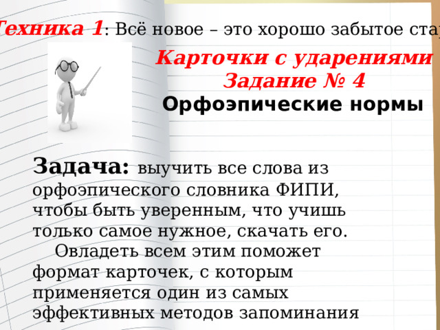 Техника 1 : Всё новое – это хорошо забытое старое Карточки с ударениями Задание № 4 Орфоэпические нормы  Задача: выучить все слова из орфоэпического словника ФИПИ, чтобы быть уверенным, что учишь только самое нужное, скачать его.  Овладеть всем этим поможет формат карточек, с которым применяется один из самых эффективных методов запоминания информации – интервальное повторение . 