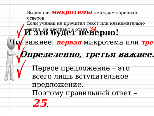 Выделили микротемы в каждом варианте ответов Если ученик не прочитал текст или невнимательно читал, он поставит в ответ 34.   И это будет неверно!  Что важнее: первая микротема или третья ? Определенно, третья важнее. Первое предложение – это всего лишь вступительное предложение. Поэтому правильный ответ – 25 . 