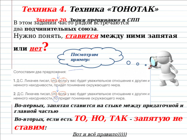 Техника 4. Техника «ТОНОТАК» Задание 20. Знаки препинания в СПП В этом задании часто рядом встречаются два  подчинительных союза . Нужно понять,  ставится между ними запятая или нет ? Посмотрим пример: Во-первых, запятая ставится на стыке между придаточной и главной частью Во-вторых, если есть ТО, НО, ТАК – запятую не ставим ! Вот и всё правило))))) 