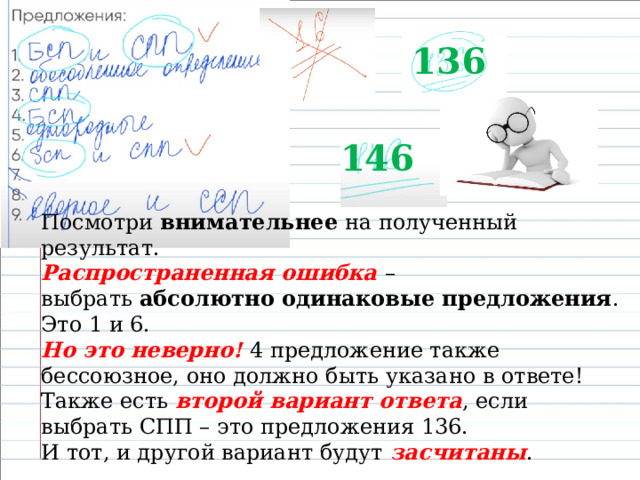 136 146 Посмотри  внимательнее  на полученный результат. Распространенная ошибка – выбрать  абсолютно одинаковые предложения . Это 1 и 6. Но это неверно!  4 предложение также бессоюзное, оно должно быть указано в ответе!  Также есть  второй вариант ответа , если выбрать СПП – это предложения 136. И тот, и другой вариант будут  засчитаны . 