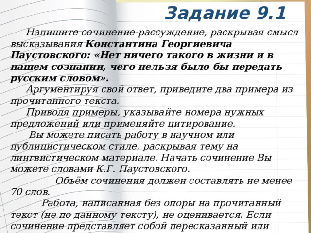 Задание 9.1  Напишите сочинение-рассуждение, раскрывая смысл высказывания Константина Георгиевича Паустовского: «Нет ничего такого в жизни и в нашем сознании, чего нельзя было бы передать русским словом».  Аргументируя свой ответ, приведите два примера из прочитанного текста.  Приводя примеры, указывайте номера нужных предложений или применяйте цитирование.    Вы можете писать работу в научном или публицистическом стиле, раскрывая тему на лингвистическом материале. Начать сочинение Вы можете словами К.Г. Паустовского.  Объём сочинения должен составлять не менее 70 слов.   Работа, написанная без опоры на прочитанный текст (не по данному тексту), не оценивается. Если сочинение представляет собой пересказанный или полностью переписанный исходный текст без каких-либо комментариев, то такая работа оценивается нулём баллов.   Сочинение пишите аккуратно, разборчивым почерком.  