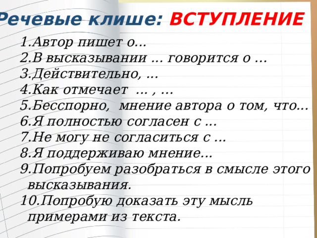 Речевые клише: ВСТУПЛЕНИЕ Автор пишет о... В высказывании ... говорится о … Действительно, ... Как отмечает ... , … Бесспорно, мнение автора о том, что... Я полностью согласен с ... Не могу не согласиться с ... Я поддерживаю мнение... Попробуем разобраться в смысле этого высказывания. Попробую доказать эту мысль примерами из текста. Автор пишет о... В высказывании ... говорится о … Действительно, ... Как отмечает ... , … Бесспорно, мнение автора о том, что... Я полностью согласен с ... Не могу не согласиться с ... Я поддерживаю мнение... Попробуем разобраться в смысле этого высказывания. Попробую доказать эту мысль примерами из текста. 