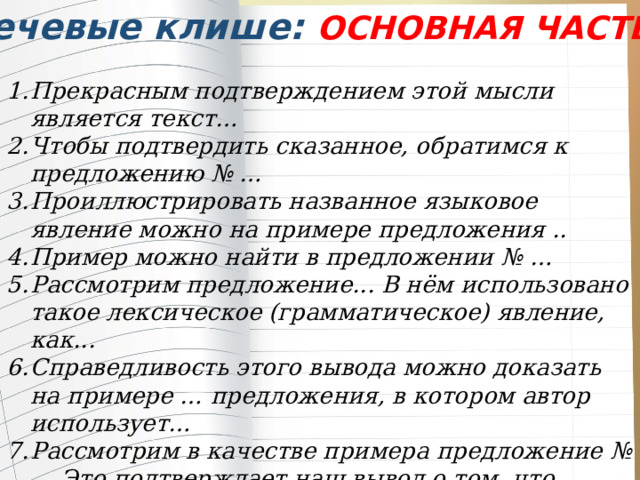 Речевые клише: ОСНОВНАЯ ЧАСТЬ Прекрасным подтверждением этой мысли является текст… Чтобы подтвердить сказанное, обратимся к предложению № … Проиллюстрировать названное языковое явление можно на примере предложения .. Пример можно найти в предложении № … Рассмотрим предложение... В нём использовано такое лексическое (грамматическое) явление, как... Справедливость этого вывода можно доказать на примере … предложения, в котором автор использует… Рассмотрим в качестве примера предложение №… Это подтверждает наш вывод о том, что… 