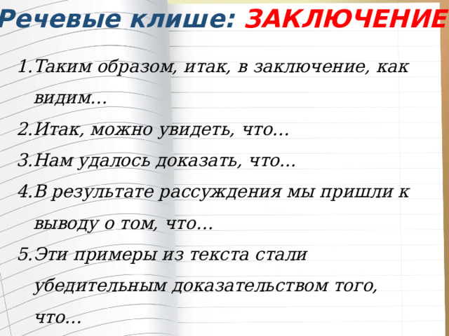 Речевые клише: ЗАКЛЮЧЕНИЕ Таким образом, итак, в заключение, как видим… Итак, можно увидеть, что… Нам удалось доказать, что... В результате рассуждения мы пришли к выводу о том, что… Эти примеры из текста стали убедительным доказательством того, что… 