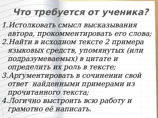  Что требуется от ученика? Истолковать смысл высказывания автора, прокомментировать его слова; Найти в исходном тексте 2 примера языковых средств, упомянутых (или подразумеваемых) в цитате и определить их роль в тексте; Аргументировать в сочинении свой ответ  найденными примерами из прочитанного текста; Логично выстроить всю работу и грамотно её написать. 