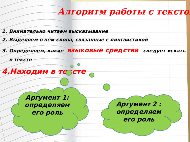  Алгоритм работы с текстом Внимательно читаем высказывание Выделяем в нём слова, связанные с лингвистикой Определяем, какие языковые средства следует искать в тексте Находим в тексте  Аргумент 1: определяем его роль  Аргумент  2 : определяем его роль  