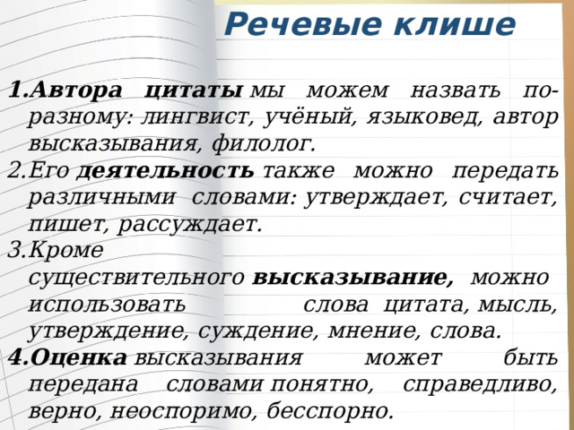 Речевые клише Автора цитаты  мы можем назвать по-разному: лингвист, учёный, языковед, автор высказывания, филолог.      Его  деятельность  также можно передать различными  словами: утверждает, считает, пишет, рассуждает. Кроме существительного  высказывание,   можно использовать слова  цитата, мысль, утверждение, суждение, мнение, слова. Оценка  высказывания может быть передана словами понятно, справедливо, верно, неоспоримо, бесспорно. 