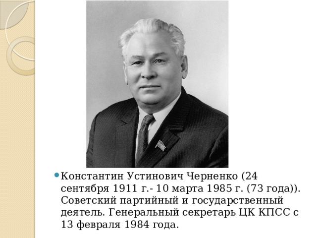 Константин Устинович Черненко (24 сентября 1911 г.- 10 марта 1985 г. (73 года)). Советский партийный и государственный деятель. Генеральный секретарь ЦК КПСС с 13 февраля 1984 года. 