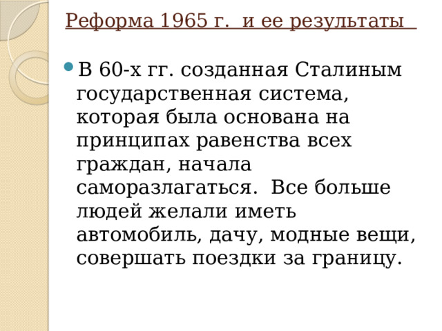 Реформа 1965 г. и ее результаты В 60-х гг. созданная Сталиным государственная система, которая была основана на принципах равенства всех граждан, начала саморазлагаться. Все больше людей желали иметь автомобиль, дачу, модные вещи, совершать поездки за границу. 