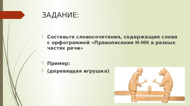 ЗАДАНИЕ: Составьте словосочетания, содержащие слова с орфограммой «Правописание Н-НН в разных частях речи»  Пример: (деревя нн ая игрушка) 