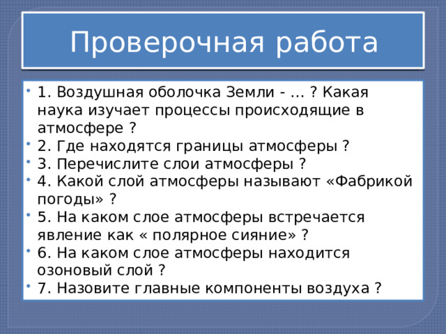 Проверочная работа 1. Воздушная оболочка Земли - … ? Какая наука изучает процессы происходящие в атмосфере ? 2. Где находятся границы атмосферы ? 3. Перечислите слои атмосферы ? 4. Какой слой атмосферы называют «Фабрикой погоды» ? 5. На каком слое атмосферы встречается явление как « полярное сияние» ? 6. На каком слое атмосферы находится озоновый слой ? 7. Назовите главные компоненты воздуха ? 