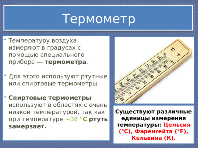 Термометр Температуру воздуха измеряют в градусах с помощью специального прибора — термометра . Для этого используют ртутные или спиртовые термометры.  Спиртовые термометры используют в областях с очень низкой температурой, так как при температуре  −38   ° С   ртуть замерзает. Существуют различные единицы измерения температуры: Цельсия (°С), Фаренгейта (°F), Кельвина (К). 