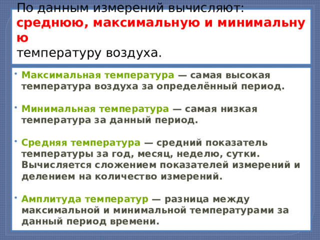 По данным измерений вычисляют:   среднюю, максимальную и минимальную   температуру воздуха.   Максимальная температура  — самая высокая температура воздуха за определённый период.   Минимальная температура  — самая низкая температура за данный период.   Средняя температура  — средний показатель температуры за год, месяц, неделю, сутки. Вычисляется сложением показателей измерений и делением на количество измерений.  Амплитуда температур  — разница между максимальной и минимальной температурами за данный период времени. 