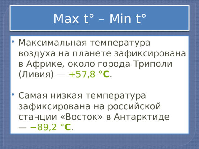 Мax t° – Мin t° Максимальная температура воздуха на планете зафиксирована в Африке, около города Триполи (Ливия) —  +57,8   ° С .   Самая низкая температура зафиксирована на российской станции «Восток» в Антарктиде —  −89,2   ° С . 