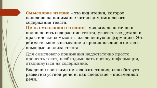 Смысловое чтение – это вид чтения, которое нацелено на понимание читающим смыслового содержания текста. Цель смыслового чтения - максимально точно и полно понять содержание текста, уловить все детали и практически осмыслить извлеченную информацию. Это внимательное вчитывание и проникновение в смысл с помощью анализа текста. Для смыслового понимания недостаточно просто прочесть текст, необходимо дать оценку информации, откликнуться на содержание. Владение навыками смыслового чтения, способствует развитию устной речи и, как следствие – письменной речи.   