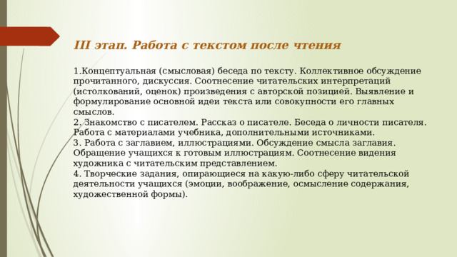 III этап. Работа с текстом после чтения  1.Концептуальная (смысловая) беседа по тексту. Коллективное обсуждение прочитанного, дискуссия. Соотнесение читательских интерпретаций (истолкований, оценок) произведения с авторской позицией. Выявление и формулирование основной идеи текста или совокупности его главных смыслов. 2. Знакомство с писателем. Рассказ о писателе. Беседа о личности писателя. Работа с материалами учебника, дополнительными источниками. 3. Работа с заглавием, иллюстрациями. Обсуждение смысла заглавия. Обращение учащихся к готовым иллюстрациям. Соотнесение видения художника с читательским представлением. 4. Творческие задания, опирающиеся на какую-либо сферу читательской деятельности учащихся (эмоции, воображение, осмысление содержания, художественной формы). 