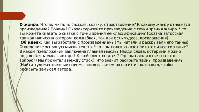 О жанре : Что вы читали: рассказ, сказку, стихотворение? К какому жанру относится произведение? Почему? Охарактеризуйте произведение с точки зрения жанра. Что вы можете сказать о сказке с точки зрения её классификации? (Сказка авторская, так как написана автором, волшебная, так как есть чудеса, превращения).  Об идеях : Как вы работали с произведением? (Мы читали и раскрывали его тайны). Определите основную мысль текста. Что вам подсказывает читательское сознание? В каком предложении заключена главная мысль? Найди слова, которыми можно подтвердить мысль автора? Какой совет он дает? Где вы нашли ответ на этот вопрос? (Мы прочитали между строк). Что значит раскрыть тайны произведения? (Найти художественные приемы, понять, зачем автор их использовал, чтобы раскрыть замысел автора). 