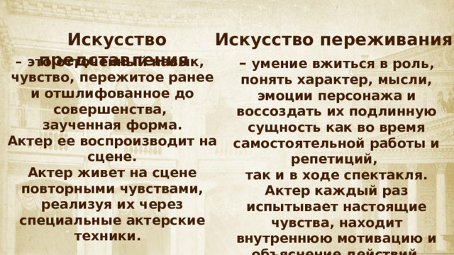 Искусство представления Искусство переживания – это отточенный навык, – умение вжиться в роль, понять характер, мысли, эмоции персонажа и воссоздать их подлинную сущность как во время самостоятельной работы и репетиций, чувство, пережитое ранее и отшлифованное до совершенства, так и в ходе спектакля. заученная форма. Актер каждый раз испытывает настоящие чувства, находит Актер ее воспроизводит на сцене. внутреннюю мотивацию и объяснение действий Актер живет на сцене повторными чувствами, реализуя их через специальные актерские техники. своего персонажа и «переживает» их «здесь и сейчас». 