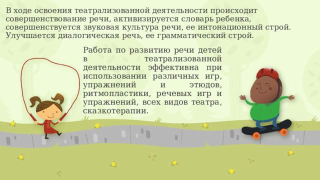 В ходе освоения театрализованной деятельности происходит совершенствование речи, активизируется словарь ребенка, совершенствуется звуковая культура речи, ее интонационный строй. Улучшается диалогическая речь, ее грамматический строй. Работа по развитию речи детей в театрализованной деятельности эффективна при использовании различных игр, упражнений и этюдов, ритмопластики, речевых игр и упражнений, всех видов театра, сказкотерапии. 
