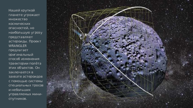 Нашей хрупкой планете угрожает множество космических опасностей, но наибольшую угрозу представляют астероиды. Проект WRANGLER предлагает оригинальный способ изменения траектории полёта этих объектов. Он заключается в захвате астероидов с помощью системы специальных тросов и небольших управляемых мини-спутников. 